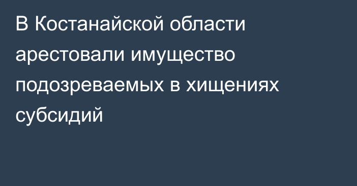 В Костанайской области арестовали имущество подозреваемых в хищениях субсидий