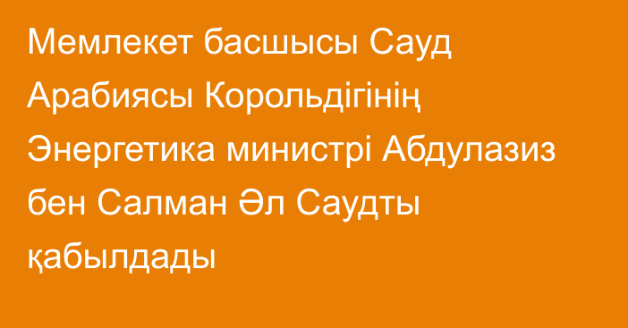 Мемлекет басшысы Сауд Арабиясы Корольдігінің Энергетика министрі Абдулазиз бен Салман Әл Саудты қабылдады