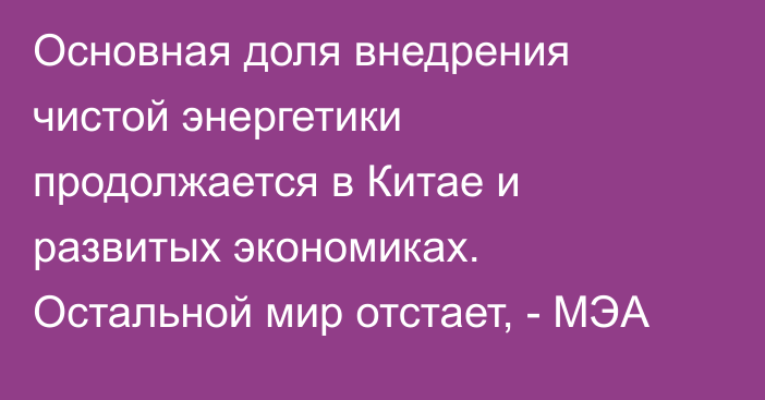 Основная доля внедрения чистой энергетики продолжается в Китае и развитых экономиках. Остальной мир отстает, - МЭА