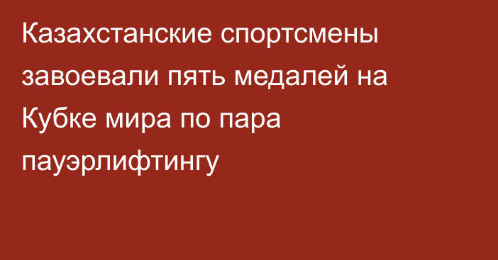 Казахстанские спортсмены завоевали пять медалей на Кубке мира по пара пауэрлифтингу