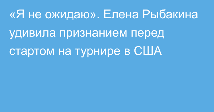 «Я не ожидаю». Елена Рыбакина удивила признанием перед стартом на турнире в США