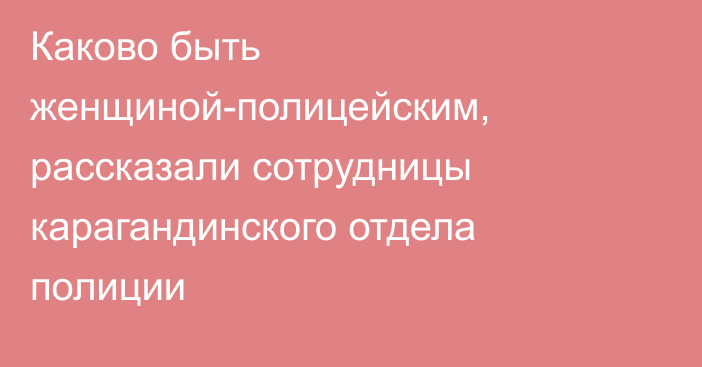 Каково быть женщиной-полицейским, рассказали сотрудницы карагандинского отдела полиции