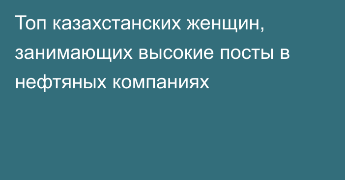 Топ казахстанских женщин, занимающих высокие посты в нефтяных компаниях