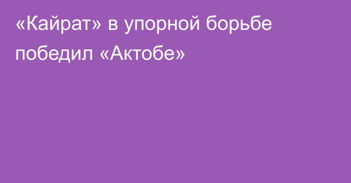 «Кайрат» в упорной борьбе победил «Актобе»