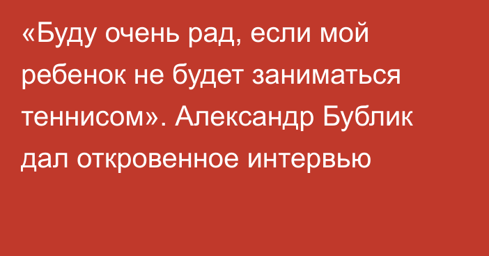 «Буду очень рад, если мой ребенок не будет заниматься теннисом». Александр Бублик дал откровенное интервью