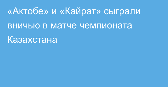 «Актобе» и «Кайрат» сыграли вничью в матче чемпионата Казахстана