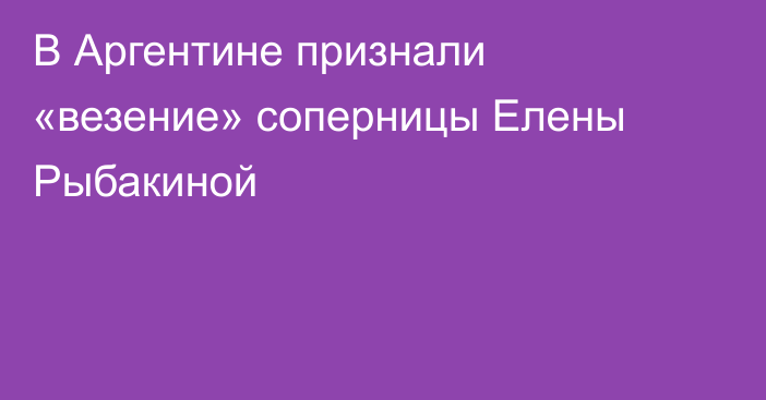 В Аргентине признали «везение» соперницы Елены Рыбакиной