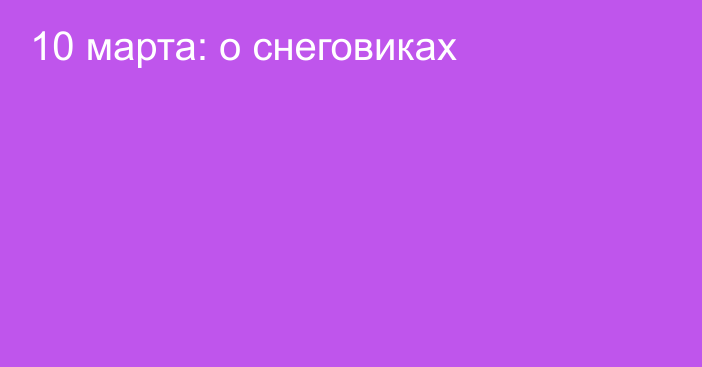 10 марта: о снеговиках