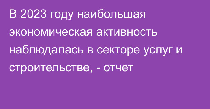 В 2023 году наибольшая экономическая активность наблюдалась в секторе услуг и строительстве, - отчет