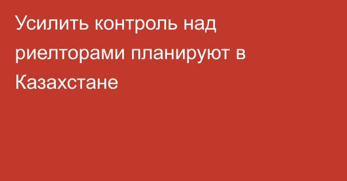 Усилить контроль над риелторами планируют в Казахстане