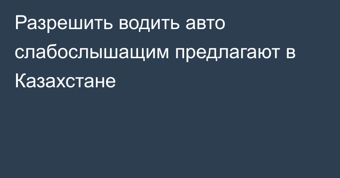 Разрешить водить авто слабослышащим предлагают в Казахстане