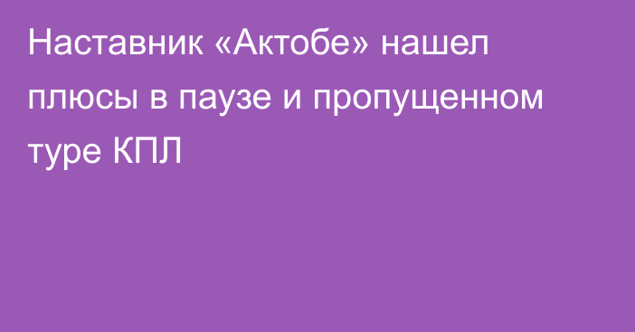 Наставник «Актобе» нашел плюсы в паузе и пропущенном туре КПЛ