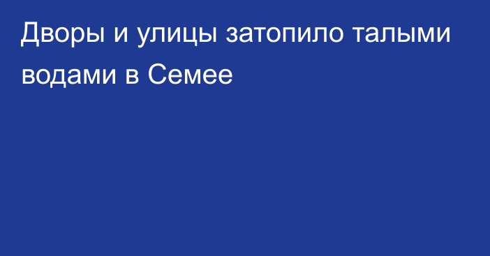 Дворы и улицы затопило талыми водами в Семее