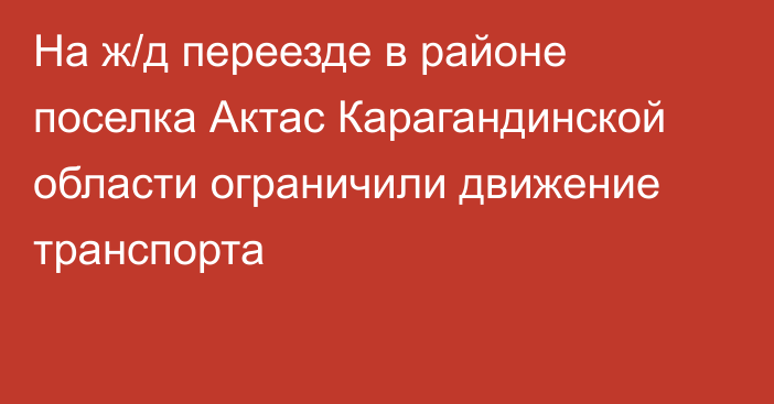 На ж/д переезде в районе поселка Актас Карагандинской области ограничили движение транспорта