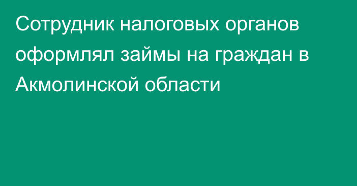 Сотрудник налоговых органов оформлял займы на граждан в Акмолинской области