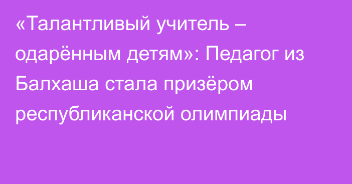 «Талантливый учитель – одарённым детям»: Педагог из Балхаша стала призёром республиканской олимпиады