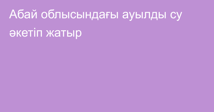 Абай облысындағы ауылды су әкетіп жатыр