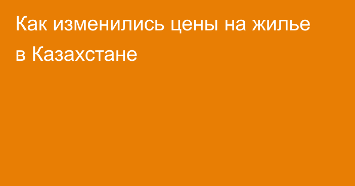 Как изменились цены на жилье в Казахстане