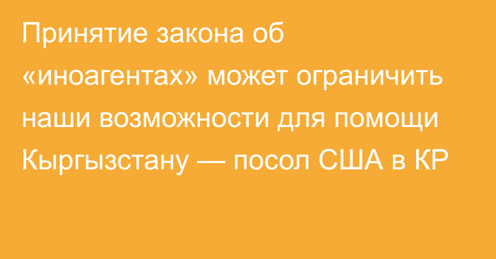 Принятие закона об «иноагентах» может ограничить наши возможности для помощи Кыргызстану — посол США в КР