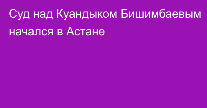 Суд над Куандыком Бишимбаевым начался в Астане