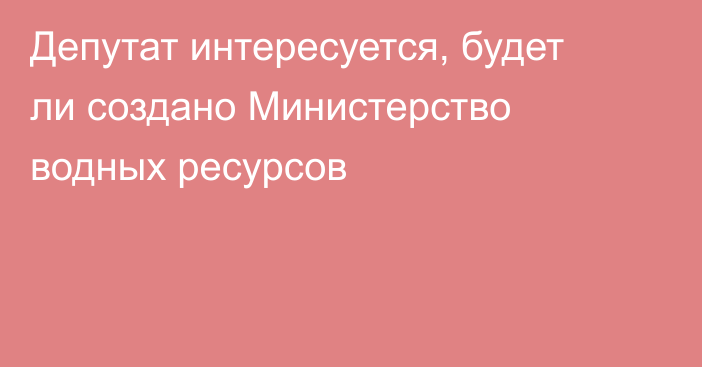 Депутат интересуется, будет ли создано Министерство водных ресурсов