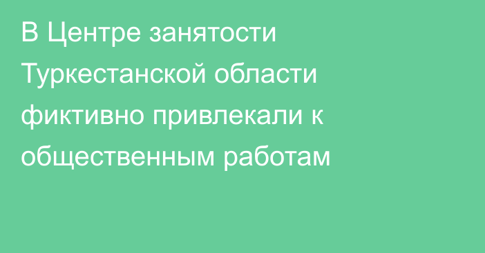 В Центре занятости Туркестанской области фиктивно привлекали к общественным работам