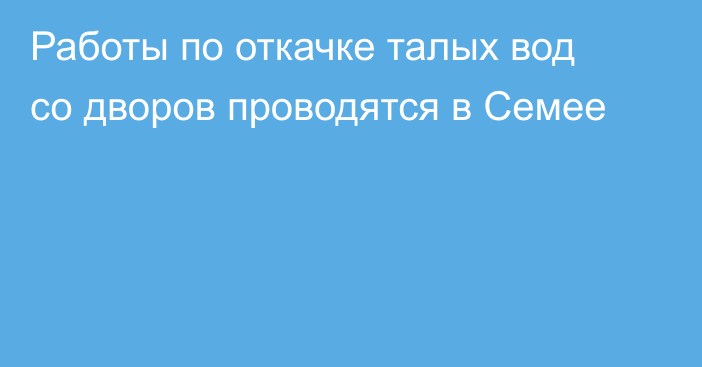 Работы по откачке талых вод со дворов проводятся в Семее