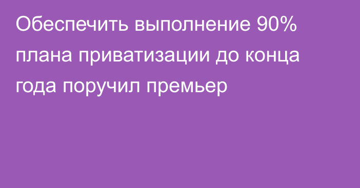 Обеспечить выполнение 90% плана приватизации до конца года поручил премьер