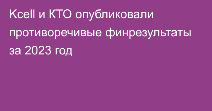 Kcell и КТО опубликовали противоречивые финрезультаты за 2023 год