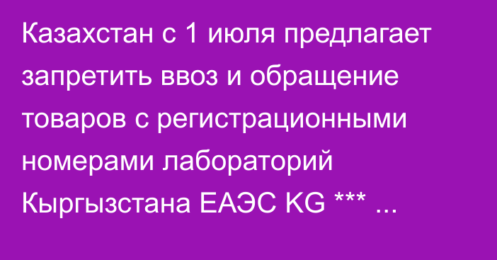 Казахстан с 1 июля предлагает запретить ввоз и обращение товаров с регистрационными номерами лабораторий Кыргызстана ЕАЭС KG *** (Проект постановления)