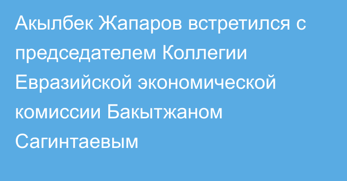 Акылбек Жапаров встретился с председателем Коллегии Евразийской экономической комиссии Бакытжаном Сагинтаевым