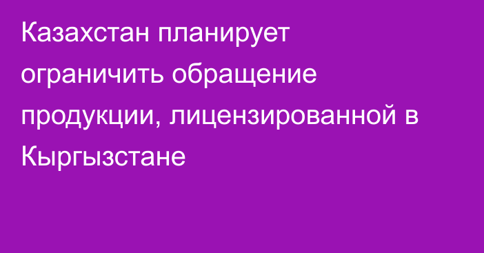 Казахстан планирует ограничить обращение продукции, лицензированной в Кыргызстане