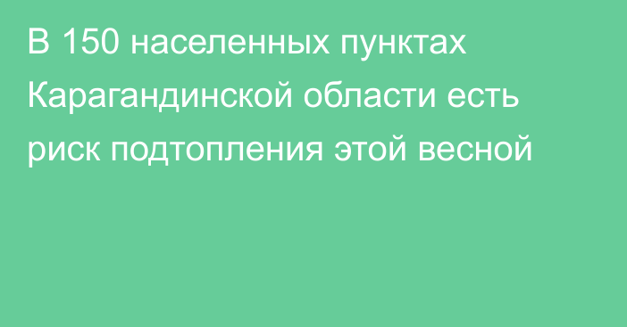 В 150 населенных пунктах Карагандинской области есть риск подтопления этой весной