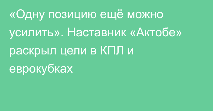 «Одну позицию ещё можно усилить». Наставник «Актобе» раскрыл цели в КПЛ и еврокубках