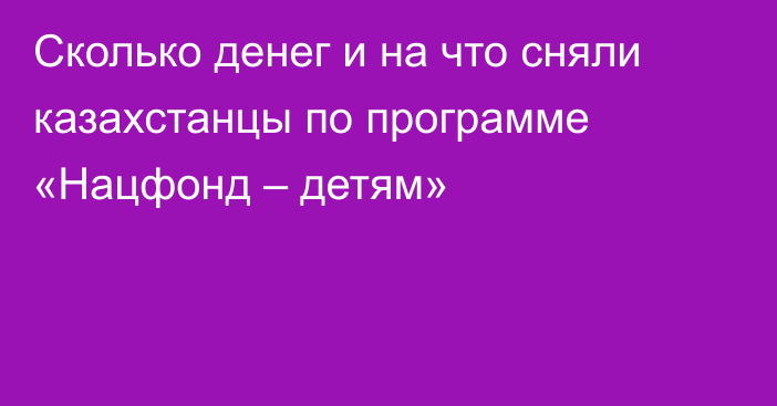 Сколько денег и на что сняли казахстанцы по программе «Нацфонд – детям»