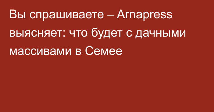 Вы спрашиваете – Arnapress выясняет: что будет с дачными массивами в Семее