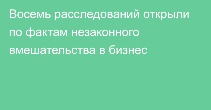 Восемь расследований открыли по фактам незаконного вмешательства в бизнес