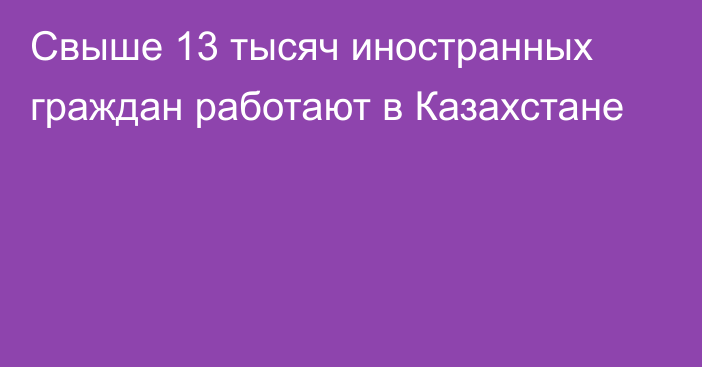 Свыше 13 тысяч иностранных граждан работают в Казахстане