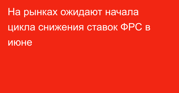 На рынках ожидают начала цикла снижения ставок ФРС в июне