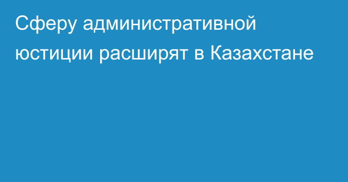 Сферу административной юстиции расширят в Казахстане