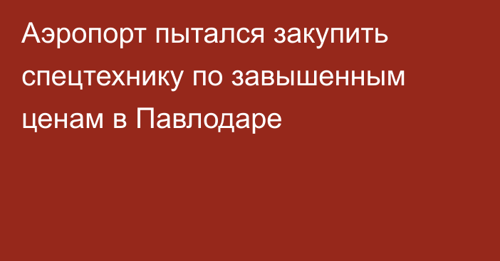 Аэропорт пытался закупить спецтехнику по завышенным ценам в Павлодаре