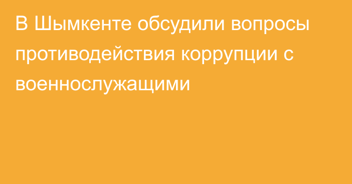 В Шымкенте обсудили вопросы противодействия коррупции с военнослужащими