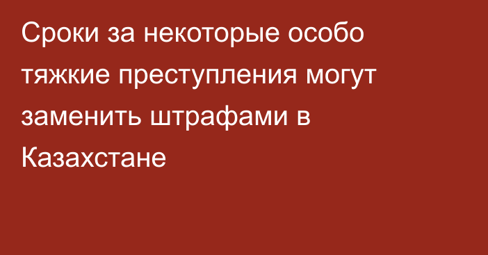 Сроки за некоторые особо тяжкие преступления могут заменить штрафами в Казахстане