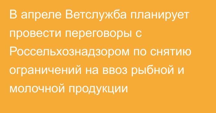 В апреле Ветслужба планирует провести переговоры с Россельхознадзором по снятию ограничений на ввоз рыбной и молочной продукции