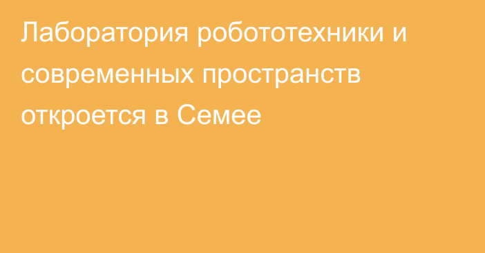 Лаборатория робототехники и современных пространств откроется в Семее