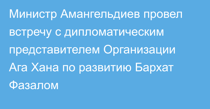 Министр Амангельдиев провел встречу с дипломатическим представителем Организации Ага Хана по развитию Бархат Фазалом