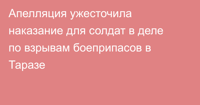 Апелляция ужесточила наказание для солдат в деле по взрывам боеприпасов в Таразе