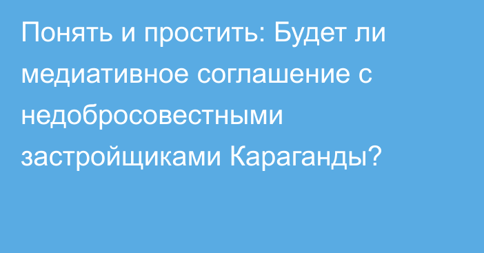 Понять и простить: Будет ли медиативное соглашение с недобросовестными застройщиками Караганды?