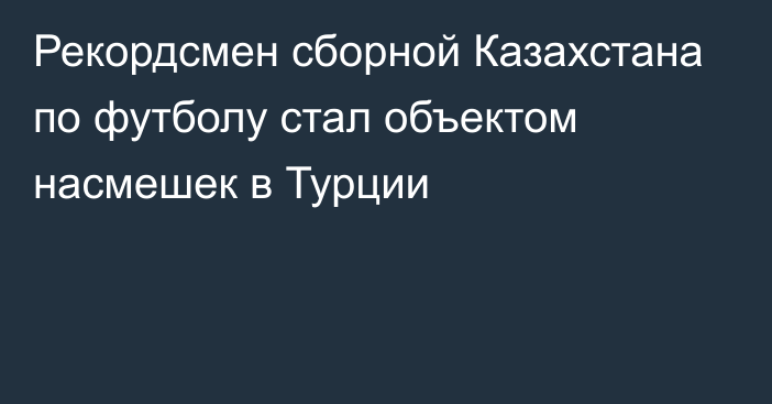 Рекордсмен сборной Казахстана по футболу стал объектом насмешек в Турции