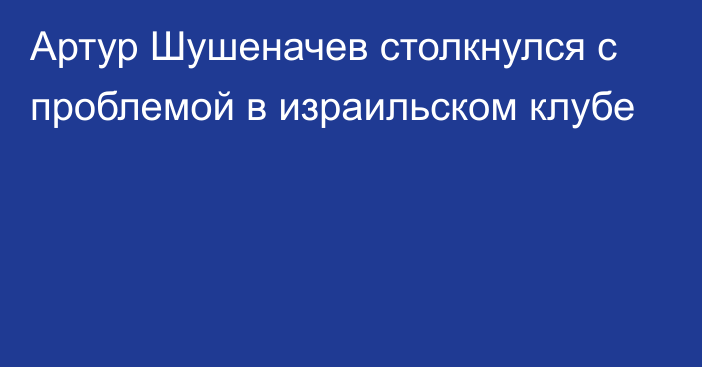 Артур Шушеначев столкнулся с проблемой в израильском клубе